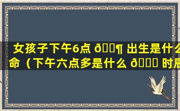 女孩子下午6点 🐶 出生是什么命（下午六点多是什么 🐅 时辰女孩子取什么名字）